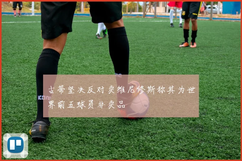 古蒂坚决反对卖维尼修斯称其为世界前五球员非卖品