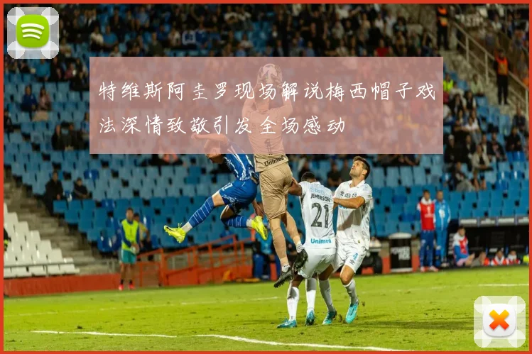 特维斯阿圭罗现场解说梅西帽子戏法深情致敬引发全场感动