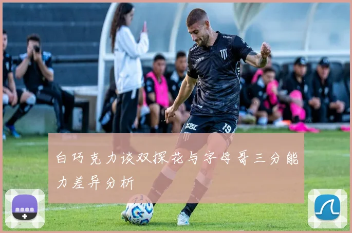 白巧克力谈双探花与字母哥三分能力差异分析