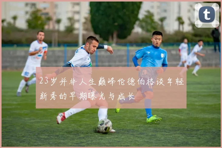 23岁并非人生巅峰伦德伯格谈年轻新秀的早期曝光与成长