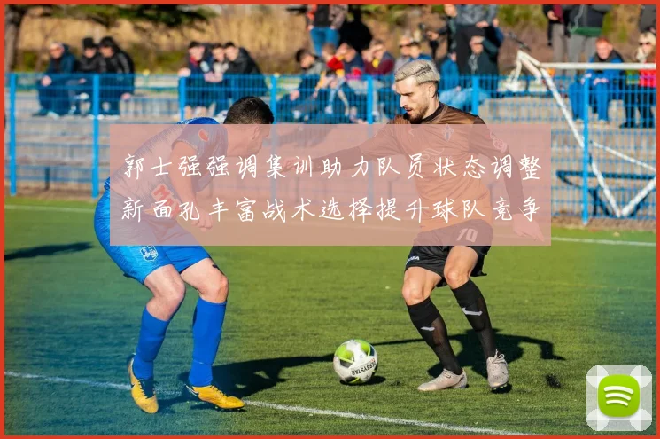 郭士强强调集训助力队员状态调整新面孔丰富战术选择提升球队竞争力