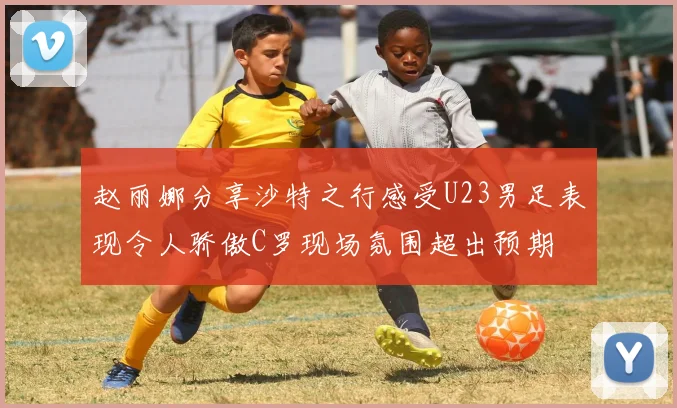 赵丽娜分享沙特之行感受U23男足表现令人骄傲C罗现场氛围超出预期