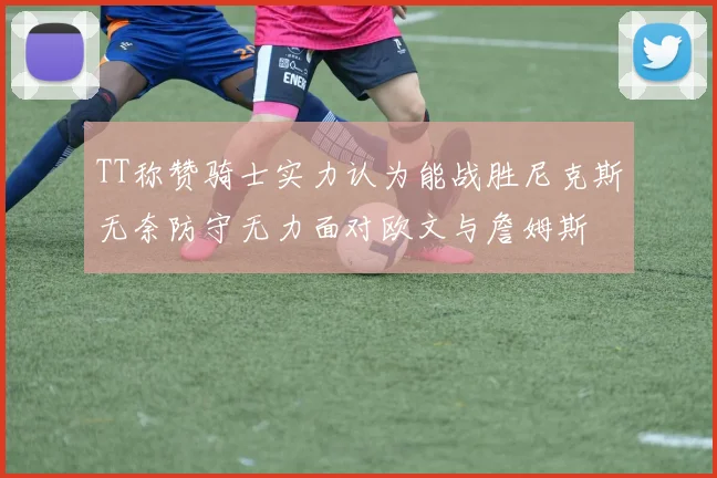 TT称赞骑士实力认为能战胜尼克斯无奈防守无力面对欧文与詹姆斯