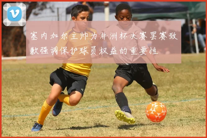 塞内加尔主帅为非洲杯决赛罢赛致歉强调保护球员权益的重要性