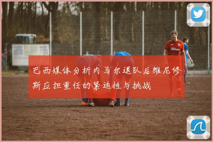巴西媒体分析内马尔退队后维尼修斯应担重任的紧迫性与挑战