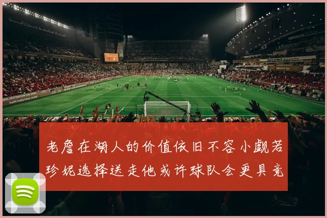老詹在湖人的价值依旧不容小觑若珍妮选择送走他或许球队会更具竞争力