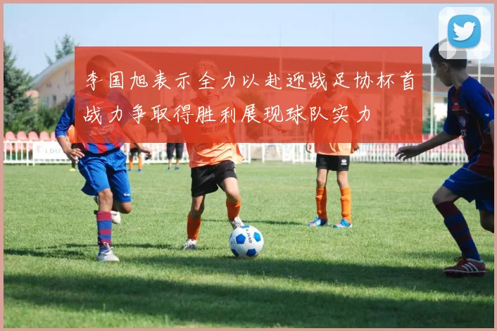 李国旭表示全力以赴迎战足协杯首战力争取得胜利展现球队实力