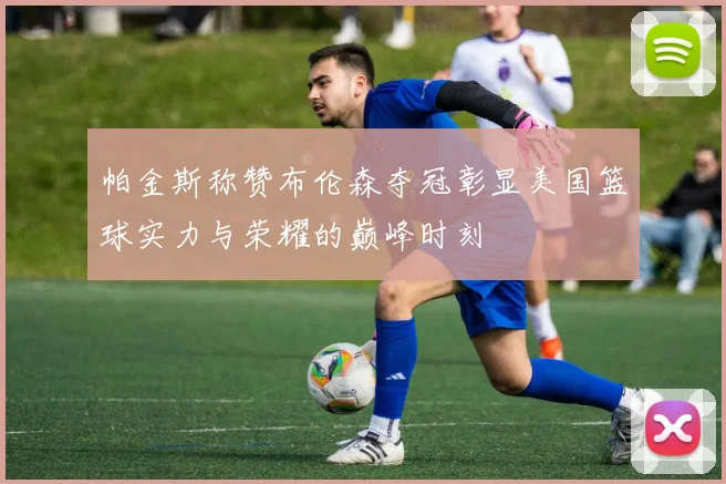 帕金斯称赞布伦森夺冠彰显美国篮球实力与荣耀的巅峰时刻