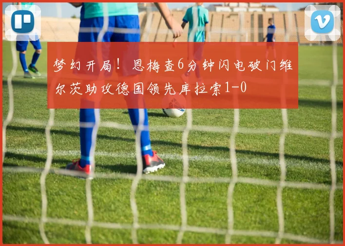 梦幻开局！恩梅查6分钟闪电破门维尔茨助攻德国领先库拉索1-0