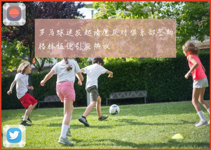 罗马球迷发起请愿反对俱乐部签约格林伍德引发热议