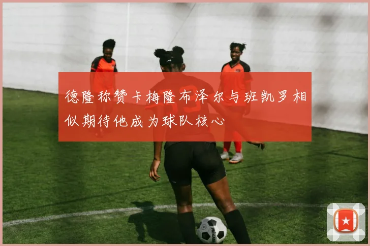 德隆称赞卡梅隆布泽尔与班凯罗相似期待他成为球队核心