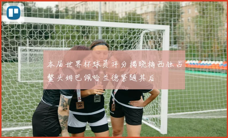 本届世界杯球员评分揭晓梅西独占鳌头姆巴佩哈兰德紧随其后
