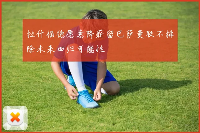 拉什福德愿意降薪留巴萨曼联不排除未来回归可能性