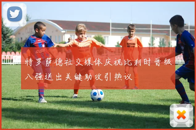 特罗萨德社交媒体庆祝比利时晋级八强送出关键助攻引热议