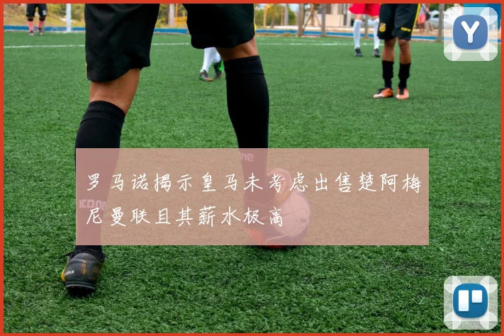罗马诺揭示皇马未考虑出售楚阿梅尼曼联且其薪水极高