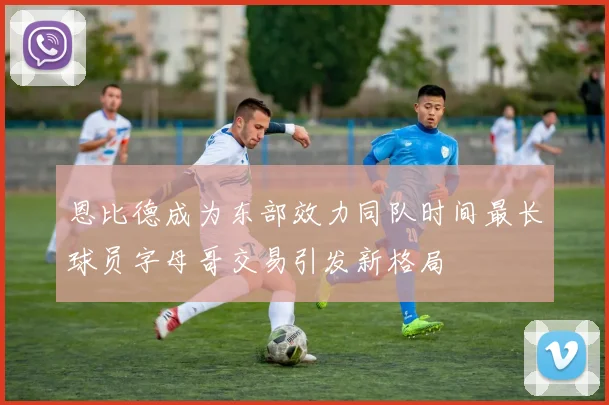 恩比德成为东部效力同队时间最长球员字母哥交易引发新格局