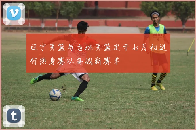 辽宁男篮与吉林男篮定于七月初进行热身赛以备战新赛季