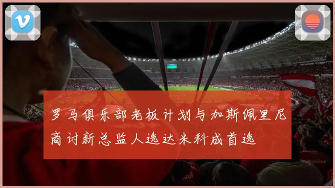 罗马俱乐部老板计划与加斯佩里尼商讨新总监人选达米科成首选