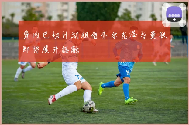 费内巴切计划租借齐尔克泽与曼联即将展开接触
