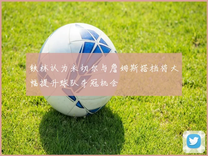铁林认为米切尔与詹姆斯搭档将大幅提升球队夺冠机会