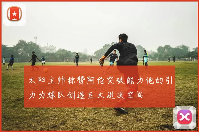 太阳主帅称赞阿伦突破能力他的引力为球队创造巨大进攻空间
