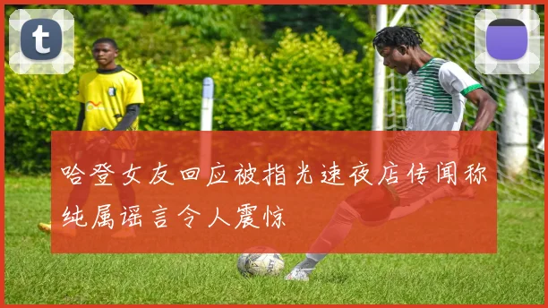 哈登女友回应被指光速夜店传闻称纯属谣言令人震惊
