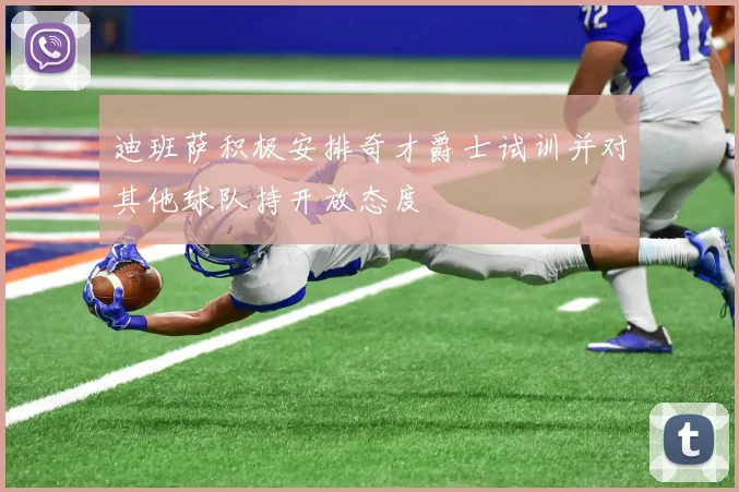 迪班萨积极安排奇才爵士试训并对其他球队持开放态度